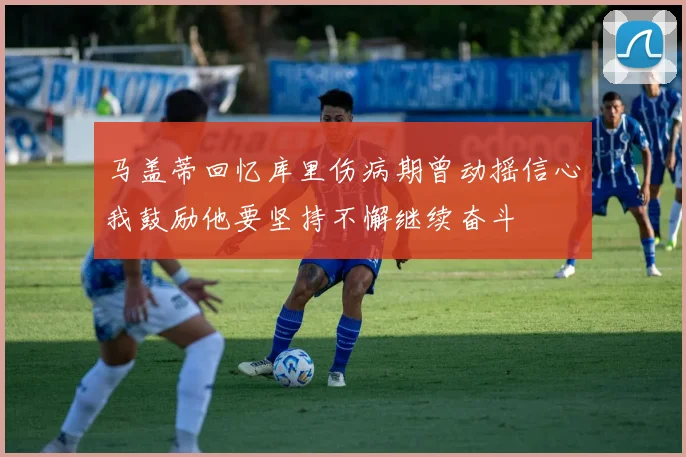 马盖蒂回忆库里伤病期曾动摇信心我鼓励他要坚持不懈继续奋斗