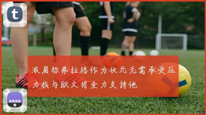 浓眉称弗拉格作为状元无需承受压力我与欧文将全力支持他