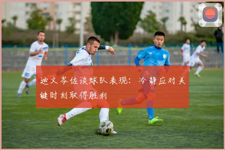 迪文岑佐谈球队表现：冷静应对关键时刻取得胜利