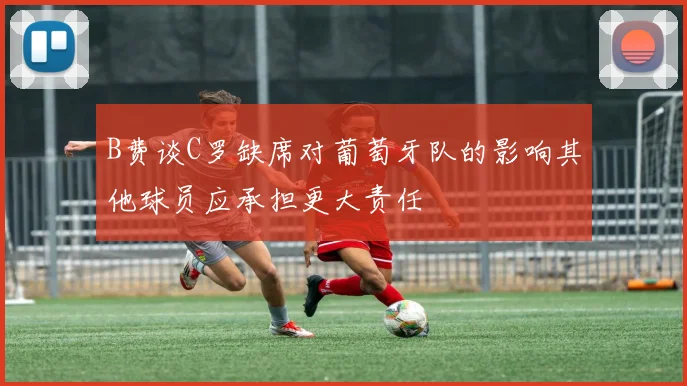 B费谈C罗缺席对葡萄牙队的影响其他球员应承担更大责任