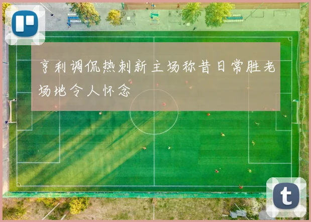 亨利调侃热刺新主场称昔日常胜老场地令人怀念