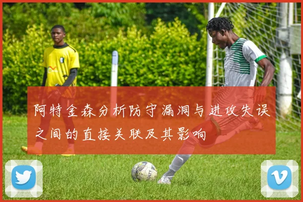 阿特金森分析防守漏洞与进攻失误之间的直接关联及其影响