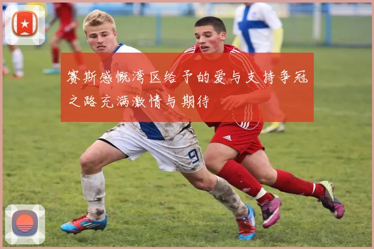 赛斯感慨湾区给予的爱与支持争冠之路充满激情与期待