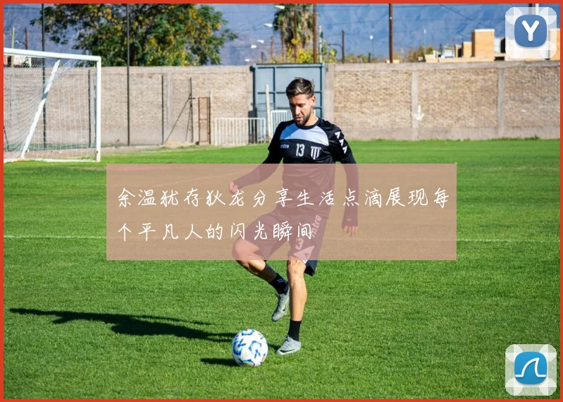 余温犹存狄龙分享生活点滴展现每个平凡人的闪光瞬间