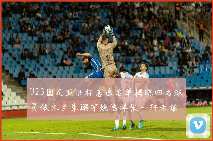 U23国足亚洲杯落选名单揭晓四名球员依木兰朱鹏宇姚浩洋张一轩未能入选