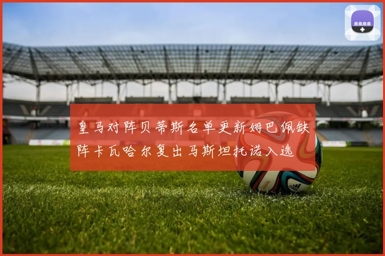 皇马对阵贝蒂斯名单更新姆巴佩缺阵卡瓦哈尔复出马斯坦托诺入选