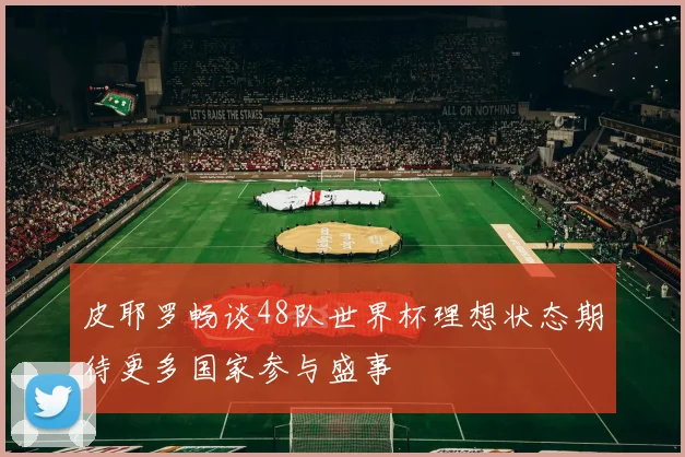 皮耶罗畅谈48队世界杯理想状态期待更多国家参与盛事