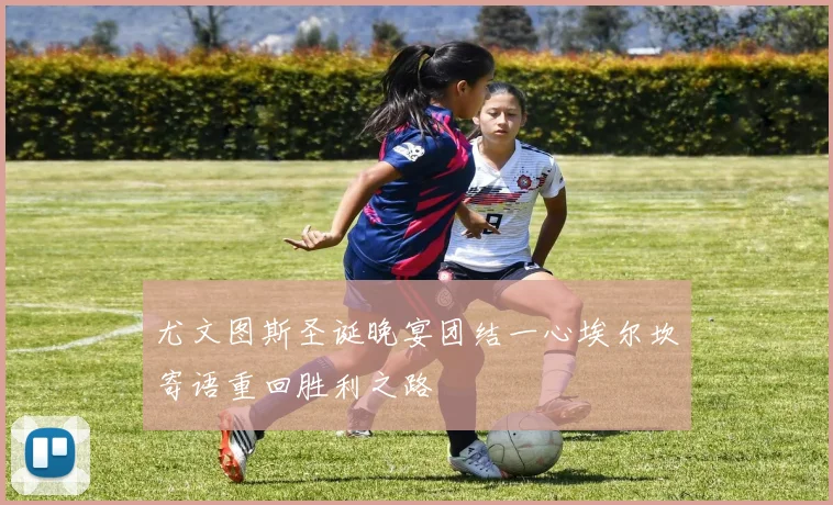 尤文图斯圣诞晚宴团结一心埃尔坎寄语重回胜利之路