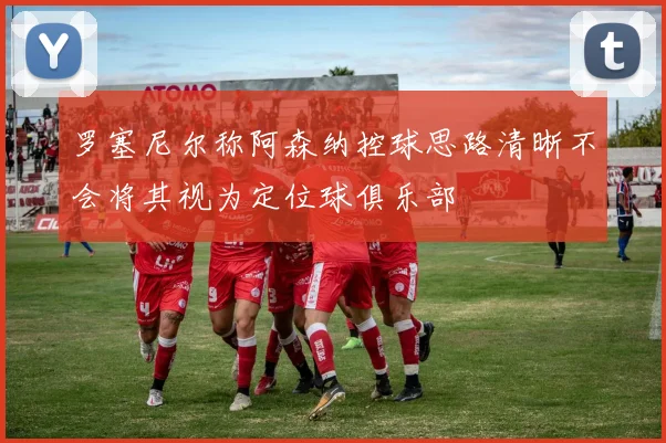 罗塞尼尔称阿森纳控球思路清晰不会将其视为定位球俱乐部