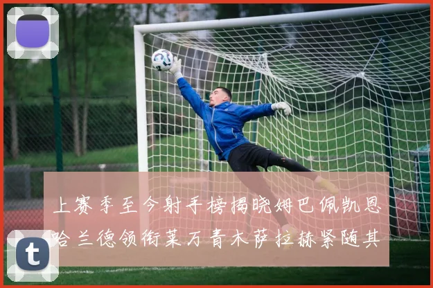 上赛季至今射手榜揭晓姆巴佩凯恩哈兰德领衔莱万青木萨拉赫紧随其后