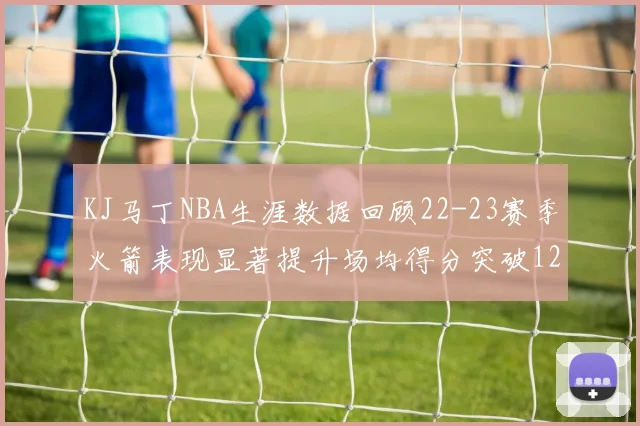 KJ马丁NBA生涯数据回顾22-23赛季火箭表现显著提升场均得分突破12分