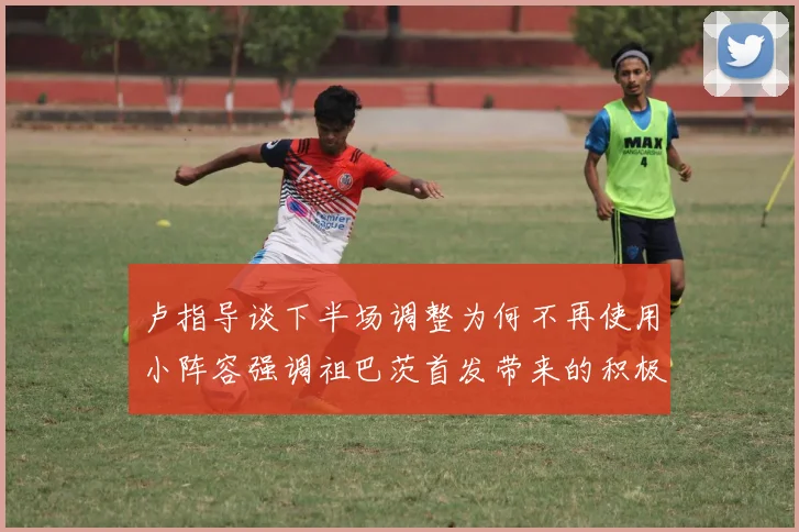 卢指导谈下半场调整为何不再使用小阵容强调祖巴茨首发带来的积极效果