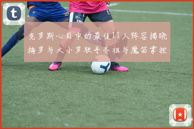 克罗斯心目中的最佳11人阵容揭晓梅罗与大小罗联手齐祖与魔笛掌控中场