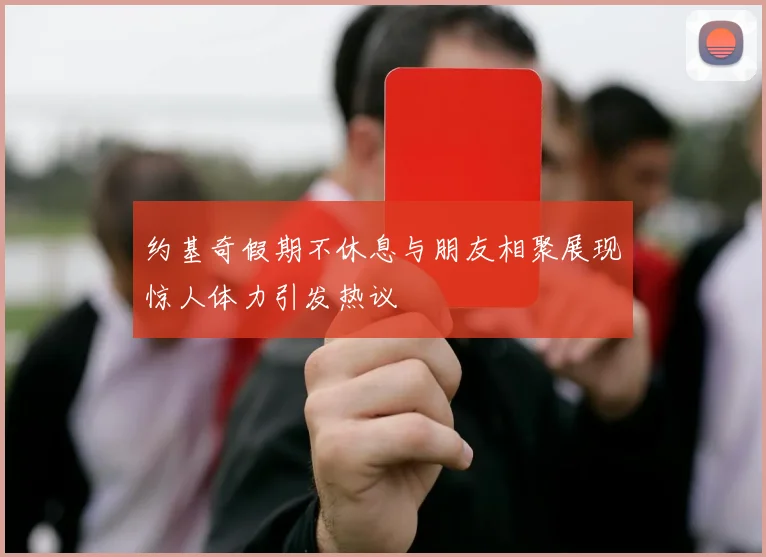 约基奇假期不休息与朋友相聚展现惊人体力引发热议