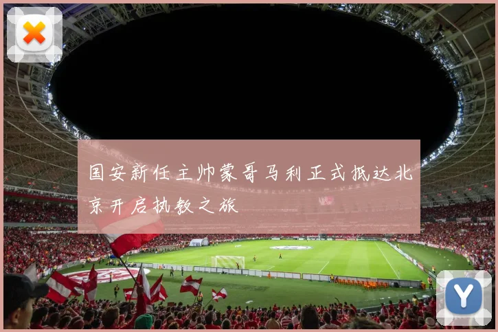 国安新任主帅蒙哥马利正式抵达北京开启执教之旅