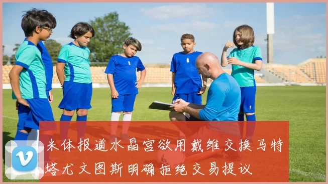 米体报道水晶宫欲用戴维交换马特塔尤文图斯明确拒绝交易提议