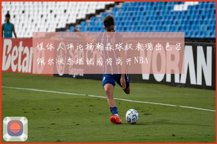 媒体人评论杨瀚森球权表现出色吕佩尔状态堪忧或将离开NBA