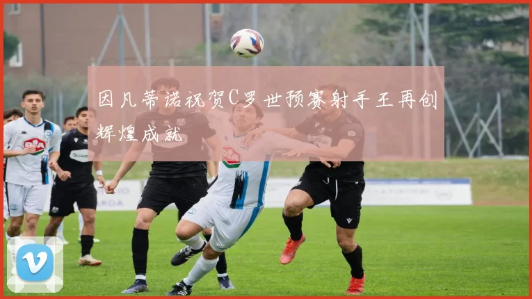 因凡蒂诺祝贺C罗世预赛射手王再创辉煌成就