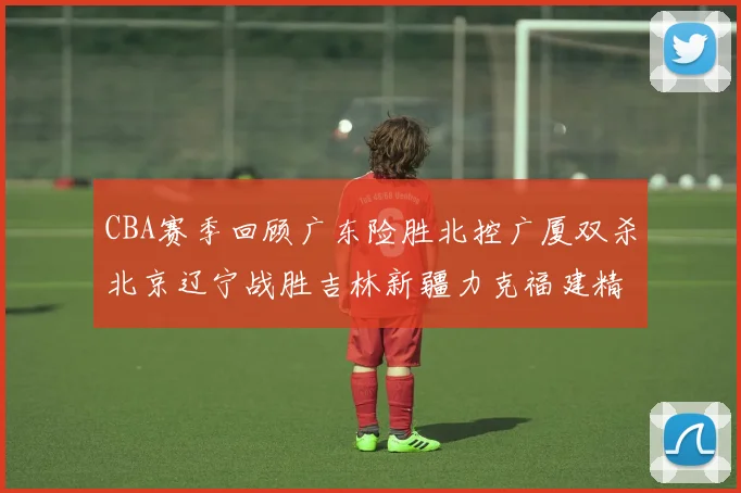 CBA赛季回顾广东险胜北控广厦双杀北京辽宁战胜吉林新疆力克福建精彩纷呈