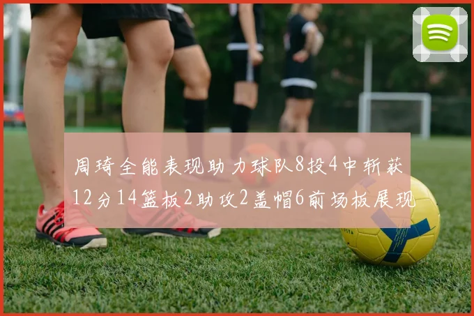 周琦全能表现助力球队8投4中斩获12分14篮板2助攻2盖帽6前场板展现实力