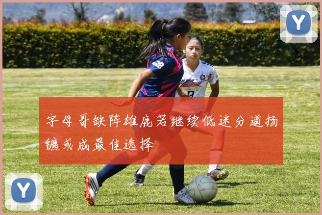 字母哥缺阵雄鹿若继续低迷分道扬镳或成最佳选择