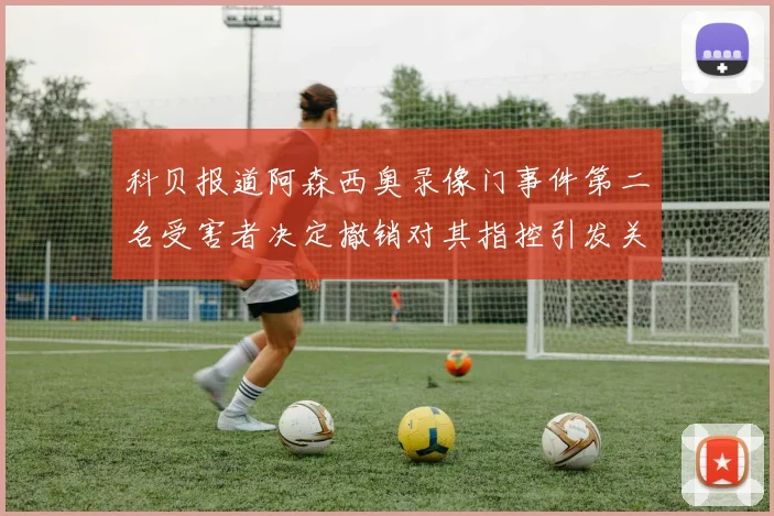 科贝报道阿森西奥录像门事件第二名受害者决定撤销对其指控引发关注