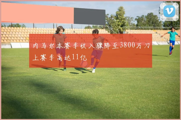 内马尔本赛季收入骤降至3800万刀上赛季高达11亿