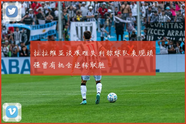 拉拉维亚谈艰难失利称球队表现顽强曾有机会逆转取胜