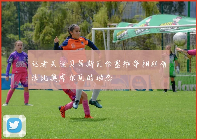 记者关注贝蒂斯瓦伦塞维争相租借法比奥席尔瓦的动态
