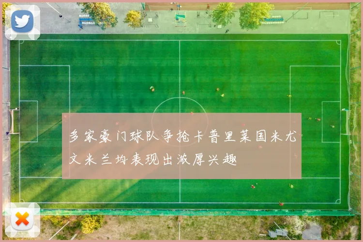 多家豪门球队争抢卡普里莱国米尤文米兰均表现出浓厚兴趣
