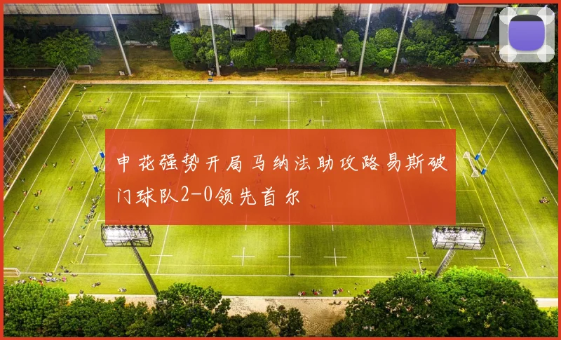 申花强势开局马纳法助攻路易斯破门球队2-0领先首尔
