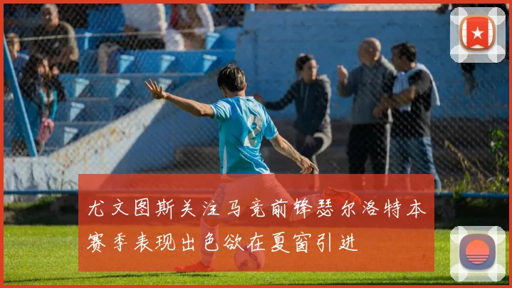 尤文图斯关注马竞前锋瑟尔洛特本赛季表现出色欲在夏窗引进