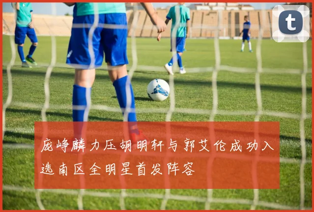 庞峥麟力压胡明轩与郭艾伦成功入选南区全明星首发阵容