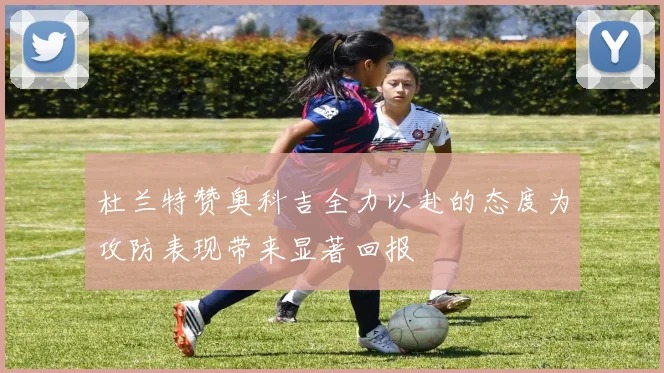 杜兰特赞奥科吉全力以赴的态度为攻防表现带来显著回报