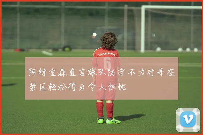 阿特金森直言球队防守不力对手在禁区轻松得分令人担忧