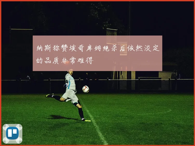 纳斯称赞埃奇库姆绝杀后依然淡定的品质非常难得