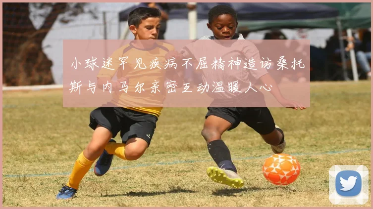 小球迷罕见疾病不屈精神造访桑托斯与内马尔亲密互动温暖人心