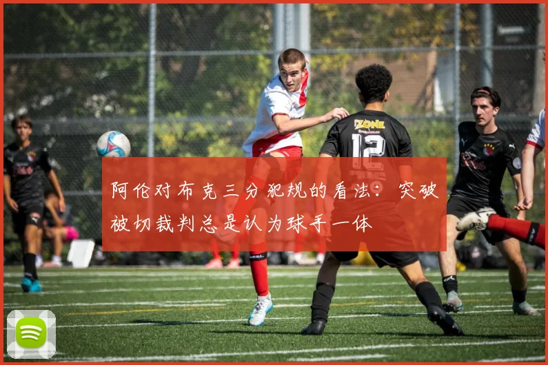 阿伦对布克三分犯规的看法：突破被切裁判总是认为球手一体