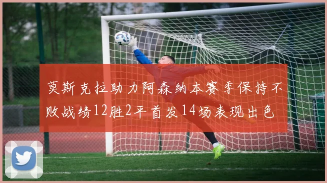 莫斯克拉助力阿森纳本赛季保持不败战绩12胜2平首发14场表现出色