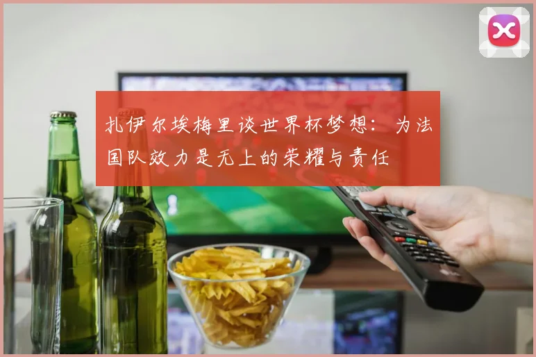 扎伊尔埃梅里谈世界杯梦想：为法国队效力是无上的荣耀与责任