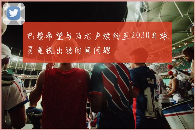 巴黎希望与马尤卢续约至2030年球员重视出场时间问题