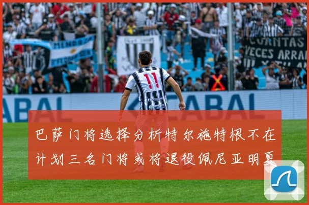 巴萨门将选择分析特尔施特根不在计划三名门将或将退役佩尼亚明夏回归展望
