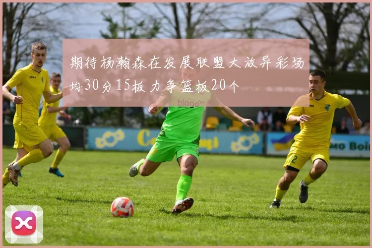 期待杨瀚森在发展联盟大放异彩场均30分15板力争篮板20个