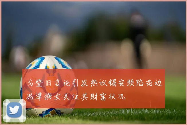 戈登旧言论引发热议锡安频陷花边泥潭捞女关注其财富状况