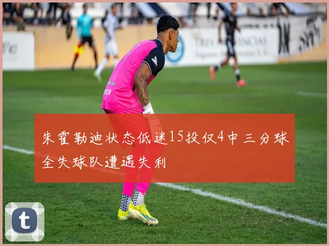 朱霍勒迪状态低迷15投仅4中三分球全失球队遭遇失利